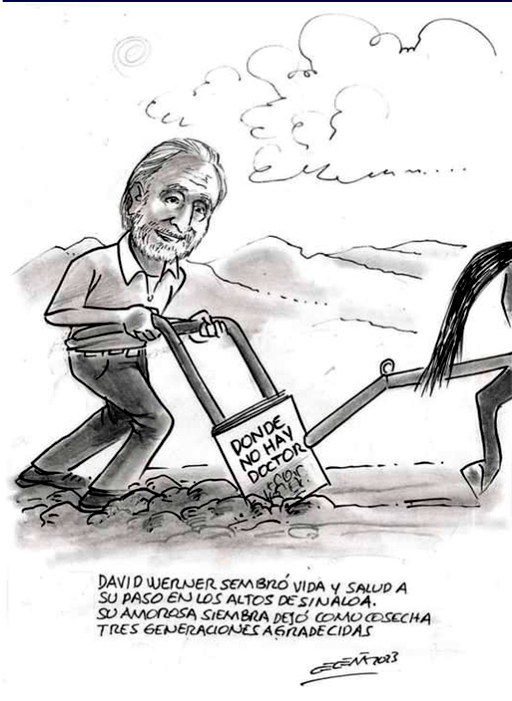 I think this caricature, circulated at the time of my award, captures the gist of my endeavors more than a lot of the fanfare. Translated it reads: David Werner sowed life and health on his way through the highlands of Sinaloa. The seeds he so lovingly planted have left as a harvest three grateful generations.